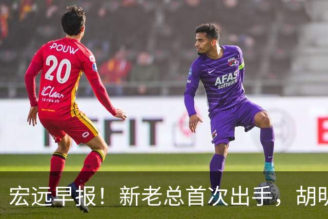 宏远早报！新老总首次出手，胡明轩重返国家队，名宿评朱芳雨下课